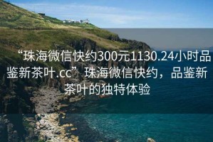 “珠海微信快約300元1130.24小時品鑒新茶葉.cc”珠海微信快約，品鑒新茶葉的獨特體驗