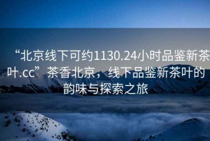 “北京線下可約1130.24小時品鑒新茶葉.cc”茶香北京，線下品鑒新茶葉的韻味與探索之旅