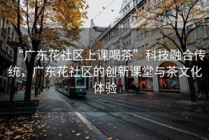 “廣東花社區(qū)上課喝茶”科技融合傳統(tǒng)，廣東花社區(qū)的創(chuàng)新課堂與茶文化體驗