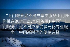 “上門做愛足不出戶享受服務上門任你挑選絕對正點.官網備用1.中國”上門服務，足不出戶享受多元化專業服務，中國新時代的便捷選擇
