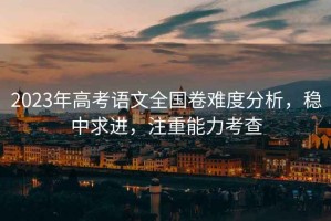 2023年高考語文全國卷難度分析，穩中求進，注重能力考查