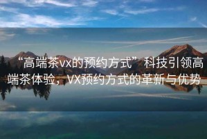 “高端茶vx的預約方式”科技引領高端茶體驗，VX預約方式的革新與優勢