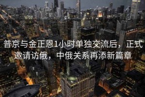 普京與金正恩1小時單獨交流后，正式邀請訪俄，中俄關系再添新篇章