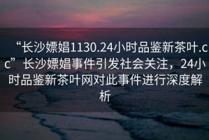 “長沙嫖娼1130.24小時品鑒新茶葉.cc”長沙嫖娼事件引發社會關注，24小時品鑒新茶葉網對此事件進行深度解析