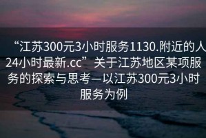 “江蘇300元3小時服務1130.附近的人24小時最新.cc”關于江蘇地區某項服務的探索與思考—以江蘇300元3小時服務為例