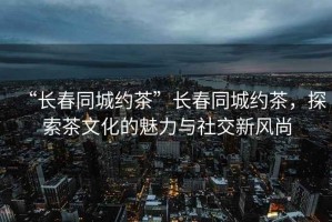 “長春同城約茶”長春同城約茶，探索茶文化的魅力與社交新風尚