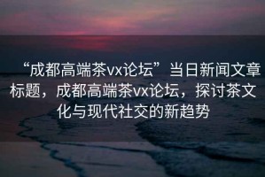 “成都高端茶vx論壇”當(dāng)日新聞文章標(biāo)題，成都高端茶vx論壇，探討茶文化與現(xiàn)代社交的新趨勢(shì)