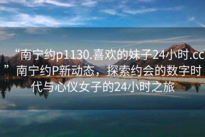 “南寧約p1130.喜歡的妹子24小時.cc”南寧約P新動態，探索約會的數字時代與心儀女子的24小時之旅
