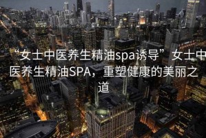 “女士中醫(yī)養(yǎng)生精油spa誘導(dǎo)”女士中醫(yī)養(yǎng)生精油SPA，重塑健康的美麗之道