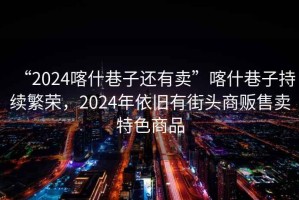 “2024喀什巷子還有賣”喀什巷子持續繁榮，2024年依舊有街頭商販售賣特色商品