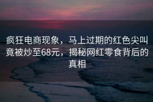 瘋狂電商現象，馬上過期的紅色尖叫竟被炒至68元，揭秘網紅零食背后的真相