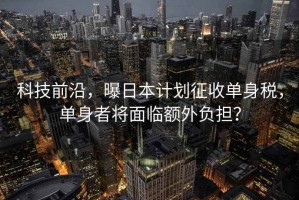 科技前沿，曝日本計劃征收單身稅，單身者將面臨額外負擔？