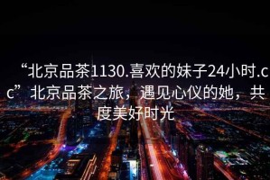 “北京品茶1130.喜歡的妹子24小時.cc”北京品茶之旅，遇見心儀的她，共度美好時光
