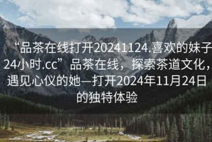 “品茶在線打開20241124.喜歡的妹子24小時.cc”品茶在線，探索茶道文化，遇見心儀的她—打開2024年11月24日的獨特體驗