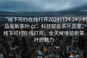 “線下可約在線打開20241124.24小時品鑒新茶葉.cc”科技賦能茶葉品鑒，線下可約在線打開，全天候體驗新茶葉的魅力