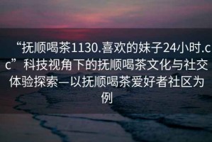 “撫順喝茶1130.喜歡的妹子24小時.cc”科技視角下的撫順喝茶文化與社交體驗探索—以撫順喝茶愛好者社區為例