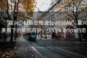 “嘉興少婦私密推油Spa888AV”嘉興美景下的私密呵護(hù)，少婦推油Spa的奇妙之旅
