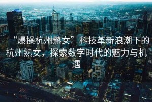 “爆操杭州熟女”科技革新浪潮下的杭州熟女，探索數(shù)字時(shí)代的魅力與機(jī)遇