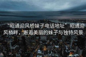 “昭通迎風橋妹子電話地址”昭通迎風橋畔，邂逅美麗的妹子與獨特風景