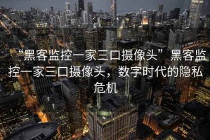 “黑客監控一家三口攝像頭”黑客監控一家三口攝像頭，數字時代的隱私危機