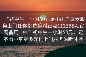 “初中生一小時50元足不出戶享受服務(wù)上門任你挑選絕對正點1123BBA.官網(wǎng)備用1.中”初中生一小時50元，足不出戶享受多元化上門服務(wù)的新體驗