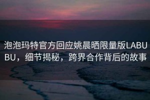 泡泡瑪特官方回應(yīng)姚晨曬限量版LABUBU，細(xì)節(jié)揭秘，跨界合作背后的故事