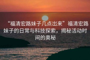 “福清宏路妹子幾點(diǎn)岀來(lái)”福清宏路妹子的日常與科技探索，揭秘活動(dòng)時(shí)間的奧秘