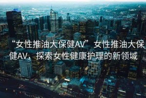“女性推油大保健AV”女性推油大保健AV，探索女性健康護理的新領域