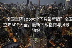 “全國空降app大全下載最新版”全國空降APP大全，最新下載指南與風景獨好