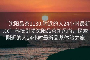 “沈陽品茶1130.附近的人24小時最新.cc”科技引領沈陽品茶新風尚，探索附近的人24小時最新品茶體驗之旅