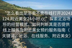 “怎么看出足浴賣不賣在線打開20241124.附近美女24小時.cc”探索足浴場所的經(jīng)營模式，如何判斷其是否提供線上服務(wù)及附近美女預(yù)約服務(wù)指南（關(guān)鍵詞，足浴、在線服務(wù)、附近美女）