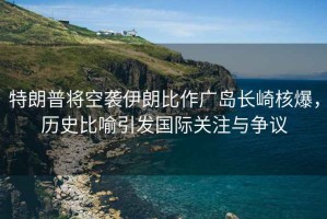 特朗普將空襲伊朗比作廣島長(zhǎng)崎核爆，歷史比喻引發(fā)國(guó)際關(guān)注與爭(zhēng)議