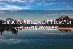 成都300元快餐1130.去哪里找合適24小時(shí).cc:成都200的快餐