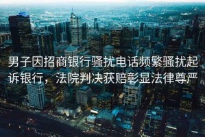 男子因招商銀行騷擾電話頻繁騷擾起訴銀行，法院判決獲賠彰顯法律尊嚴