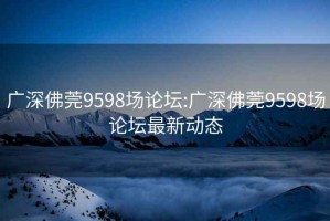 廣深佛莞9598場論壇:廣深佛莞9598場論壇最新動態
