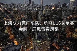 上海隊力克廣東隊，勇奪U16女足賽金牌，展現青春風采