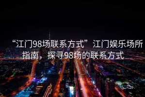 “江門98場聯系方式”江門娛樂場所指南，探尋98場的聯系方式