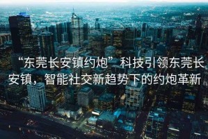 “東莞長(zhǎng)安鎮(zhèn)約炮”科技引領(lǐng)東莞長(zhǎng)安鎮(zhèn)，智能社交新趨勢(shì)下的約炮革新