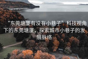 “東莞塘廈有沒有小巷子”科技視角下的東莞塘廈，探索城市小巷子的發展脈絡