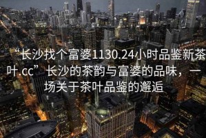 “長(zhǎng)沙找個(gè)富婆1130.24小時(shí)品鑒新茶葉.cc”長(zhǎng)沙的茶韻與富婆的品味，一場(chǎng)關(guān)于茶葉品鑒的邂逅