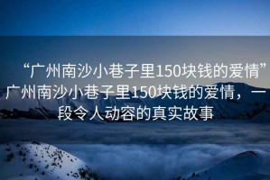 “廣州南沙小巷子里150塊錢的愛情”廣州南沙小巷子里150塊錢的愛情，一段令人動容的真實故事