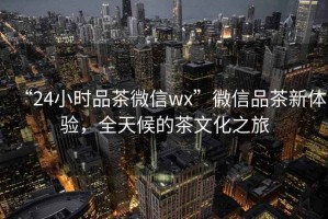 “24小時品茶微信wx”微信品茶新體驗，全天候的茶文化之旅