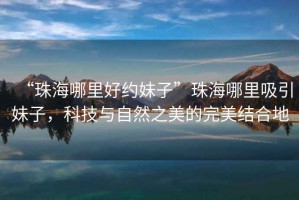 “珠海哪里好約妹子”珠海哪里吸引妹子，科技與自然之美的完美結合地