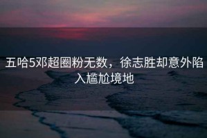 五哈5鄧超圈粉無(wú)數(shù)，徐志勝卻意外陷入尷尬境地