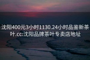 沈陽400元3小時1130.24小時品鑒新茶葉.cc:沈陽品牌茶葉專賣店地址