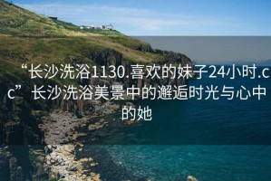 “長沙洗浴1130.喜歡的妹子24小時.cc”長沙洗浴美景中的邂逅時光與心中的她