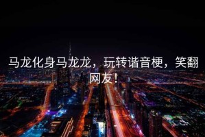 馬龍化身馬龍龍，玩轉(zhuǎn)諧音梗，笑翻網(wǎng)友！