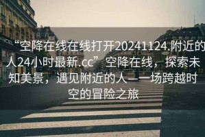 “空降在線在線打開20241124.附近的人24小時最新.cc”空降在線，探索未知美景，遇見附近的人—一場跨越時空的冒險之旅