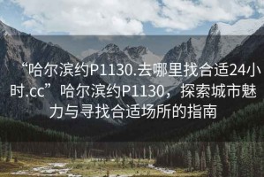 “哈爾濱約P1130.去哪里找合適24小時(shí).cc”哈爾濱約P1130，探索城市魅力與尋找合適場(chǎng)所的指南