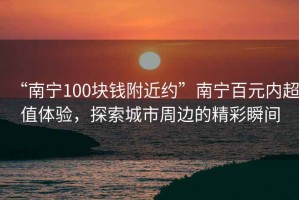 “南寧100塊錢附近約”南寧百元內(nèi)超值體驗(yàn)，探索城市周邊的精彩瞬間